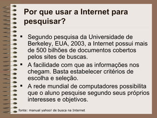Por que usar a Internet para pesquisar? Segundo pesquisa da Universidade de Berkeley, EUA, 2003, a Internet possui mais de 500 bilhões de documentos cobertos pelos sites de buscas. A facilidade com que as informações nos chegam. Basta estabelecer critérios de escolha e seleção. A rede mundial de computadores possibilita que o aluno pesquise segundo seus próprios interesses e objetivos.  fonte: manual yahoo! de busca na Internet 