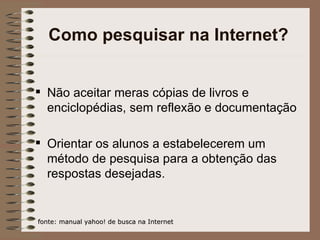 Como pesquisar na Internet? Não aceitar meras cópias de livros e enciclopédias, sem reflexão e documentação Orientar os alunos a estabelecerem um método de pesquisa para a obtenção das respostas desejadas. fonte: manual yahoo! de busca na Internet 