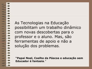As Tecnologias na Educação possibilitam um trabalho dinâmico com novas descobertas para o professor e o aluno. Mas, são ferramentas de apoio e não a solução dos problemas . “ Papai Noel, Coelho da Páscoa e educação sem Educador é fantasia .” 