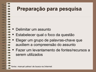 Preparação para pesquisa Delimitar um assunto Estabelecer qual o foco da questão Eleger um grupo de palavras-chave que auxiliem a compreensão do assunto Fazer um levantamento de fontes/recursos a serem utilizados fonte: manual yahoo! de busca na Internet 