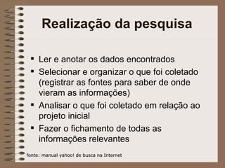 Realização da pesquisa Ler e anotar os dados encontrados Selecionar e organizar o que foi coletado (registrar as fontes para saber de onde vieram as informações) Analisar o que foi coletado em relação ao projeto inicial Fazer o fichamento de todas as informações relevantes fonte: manual yahoo! de busca na Internet 