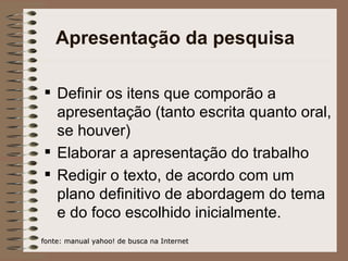 Apresentação da pesquisa Definir os itens que comporão a apresentação (tanto escrita quanto oral, se houver) Elaborar a apresentação do trabalho Redigir o texto, de acordo com um plano definitivo de abordagem do tema e do foco escolhido inicialmente. fonte: manual yahoo! de busca na Internet 