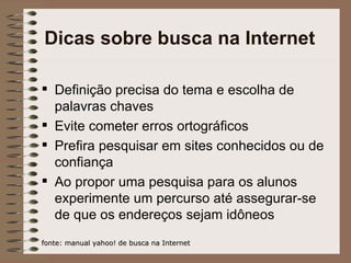 Dicas sobre busca na Internet Definição precisa do tema e escolha de palavras chaves Evite cometer erros ortográficos Prefira pesquisar em sites conhecidos ou de confiança Ao propor uma pesquisa para os alunos experimente um percurso até assegurar-se de que os endereços sejam idôneos fonte: manual yahoo! de busca na Internet 
