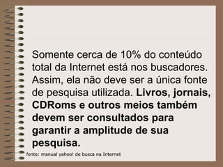 Somente cerca de 10% do conteúdo total da Internet está nos buscadores. Assim, ela não deve ser a única fonte de pesquisa utilizada.  Livros, jornais, CDRoms e outros meios também devem ser consultados para garantir a amplitude de sua pesquisa. fonte: manual yahoo! de busca na Internet 