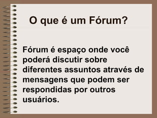 O que é um Fórum? Fórum é espaço onde você poderá discutir sobre diferentes assuntos através de mensagens que podem ser respondidas por outros usuários. 