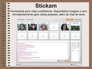 Ferramenta para vídeo conferência. Disponibiliza imagem e som simultaneamente para várias pessoas, além do chat de texto Stickam 