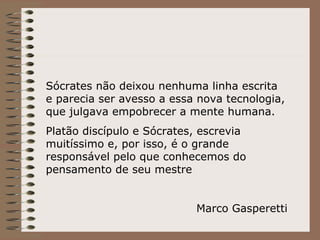 Sócrates não deixou nenhuma linha escrita e parecia ser avesso a essa nova tecnologia, que julgava empobrecer a mente humana. Platão discípulo e Sócrates, escrevia muitíssimo e, por isso, é o grande responsável pelo que conhecemos do pensamento de seu mestre Marco Gasperetti 