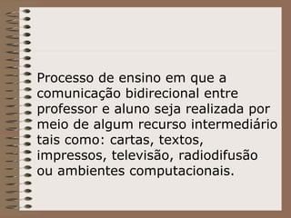 Processo de ensino em que a comunicação bidirecional entre professor e aluno seja realizada por meio de algum recurso intermediário tais como: cartas, textos, impressos, televisão, radiodifusão ou ambientes computacionais.   