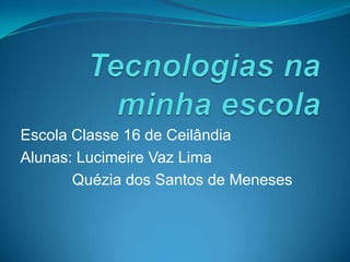 Tecnologias na minha escola Escola Classe 16 de Ceilândia Alunas: Lucimeire Vaz Lima Quézia dos Santos de Meneses 