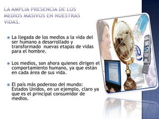    La llegada de los medios a la vida del
    ser humano a desarrollado y
    transformado nuevas etapas de vidas
    para el hombre.

   Los medios, son ahora quienes dirigen el
    comportamiento humano, ya que están
    en cada área de sus vida.

   El país más poderoso del mundo:
    Estados Unidos, en un ejemplo, claro ya
    que es el principal consumidor de
    medios.
 