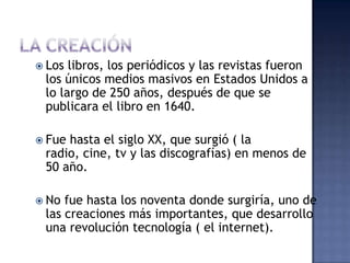  Los libros, los periódicos y las revistas fueron
 los únicos medios masivos en Estados Unidos a
 lo largo de 250 años, después de que se
 publicara el libro en 1640.

 Fuehasta el siglo XX, que surgió ( la
 radio, cine, tv y las discografías) en menos de
 50 año.

 No fue hasta los noventa donde surgiría, uno de
 las creaciones más importantes, que desarrollo
 una revolución tecnología ( el internet).
 