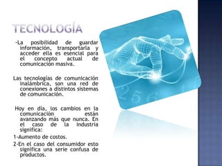 -La    posibilidad de guardar
  información, transportarla y
  acceder ella es esencial para
  el    concepto   actual    de
  comunicación masiva.

Las tecnologías de comunicación
  inalámbrica, son una red de
  conexiones a distintos sistemas
  de comunicación.

 Hoy en día, los cambios en la
   comunicación             están
   avanzando más que nunca. En
   el caso de la industria
   significa:
1-Aumento de costos.
2-En el caso del consumidor esto
   significa una serie confusa de
   productos.
 
