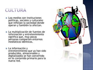    Loa medios son instituciones
    políticas, sociales y culturales
    que reflejan la sociedad donde
    operan y también la afectan.

   La multiplicación de fuentes de
    información y entretenimiento
    significa que, muy pocas
    personas comparten entornos
    mediáticos idénticos.

   La información y
    entretenimiento que ya han sido
    producidos, almacenados y
    digitalizados se han convertido
    en le contenido primario para la
    nueva red.
 