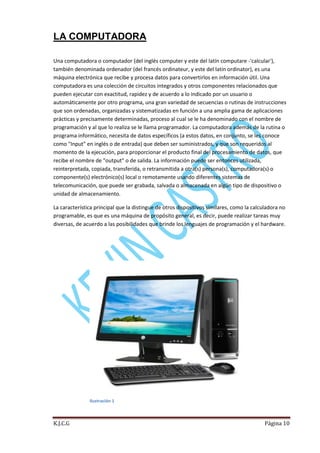 LA COMPUTADORA
Una computadora o computador (del inglés computer y este del latín computare -'calcular'),
también denominada ordenador (del francés ordinateur, y este del latín ordinator), es una
máquina electrónica que recibe y procesa datos para convertirlos en información útil. Una
computadora es una colección de circuitos integrados y otros componentes relacionados que
pueden ejecutar con exactitud, rapidez y de acuerdo a lo indicado por un usuario o
automáticamente por otro programa, una gran variedad de secuencias o rutinas de instrucciones
que son ordenadas, organizadas y sistematizadas en función a una amplia gama de aplicaciones
prácticas y precisamente determinadas, proceso al cual se le ha denominado con el nombre de
programación y al que lo realiza se le llama programador. La computadora además de la rutina o
programa informático, necesita de datos específicos (a estos datos, en conjunto, se les conoce
como "Input" en inglés o de entrada) que deben ser suministrados, y que son requeridos al
momento de la ejecución, para proporcionar el producto final del procesamiento de datos, que
recibe el nombre de "output" o de salida. La información puede ser entonces utilizada,
reinterpretada, copiada, transferida, o retransmitida a otra(s) persona(s), computadora(s) o
componente(s) electrónico(s) local o remotamente usando diferentes sistemas de
telecomunicación, que puede ser grabada, salvada o almacenada en algún tipo de dispositivo o
unidad de almacenamiento.
La característica principal que la distingue de otros dispositivos similares, como la calculadora no
programable, es que es una máquina de propósito general, es decir, puede realizar tareas muy
diversas, de acuerdo a las posibilidades que brinde los lenguajes de programación y el hardware.

Ilustración 1

K.J.C.G

Página 10

 