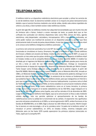 TELEFONIA MOVIL
El teléfono móvil es un dispositivo inalámbrico electrónico para acceder y utilizar los servicios de
la red de telefonía móvil. Se denomina también celular en la mayoría de países latinoamericanos
debido a que el servicio funciona mediante una red de celdas, donde cada antena repetidora de
señal es una célula, si bien también existen redes telefónicas móviles.
A partir del siglo XXI, los teléfonos móviles han adquirido funcionalidades que van mucho más allá
de limitarse solo a llamar, traducir o enviar mensajes de texto, se puede decir que se han
unificado (no sustituido) con distintos dispositivos tales como PDA, cámara de fotos, agenda
electrónica, reloj despertador, calculadora, microproyector, GPS o reproductor multimedia, así
como poder realizar una multitud de acciones en un dispositivo pequeño y portátil que lleva
prácticamente todo el mundo de países desarrollados. A este tipo de evolución del teléfono móvil
se le conoce como teléfono inteligente (o teléfono autómata).
La primera red comercial automática fue la de NTT de Japón en 1974 y seguido por la NMT, que
funcionaba en simultáneo en Suecia, Dinamarca, Noruega y Finlandia en 1981 usando teléfonos
de Ericsson y Mobira (el ancestro de Nokia). Arabia Saudita también usaba la NMT y la puso en
operación un mes antes que los países nórdicos. El primer antecedente respecto al teléfono móvil
en Estados Unidos es de la compañía Motorola, con su modelo DynaTAC 8000X. El modelo fue
diseñado por el ingeniero de Motorola Rudy Krolopp en 1983. El modelo pesaba poco menos de
un kilo y tenía un valor de casi 4000 dólares estadounidenses. Krolopp se incorporaría
posteriormente al equipo de investigación y desarrollo de Motorola liderado por Martin Cooper.
Tanto Cooper como Krolopp aparecen como propietarios de la patente original. A partir del
DynaTAC 8000X, Motorola desarrollaría nuevos modelos como el Motorola MicroTAC, lanzado en
1989, y el Motorola StarTAC, lanzado en 1996 al mercado. Básicamente podemos distinguir en el
planeta dos tipos de redes de telefonía móvil, la existencia de las mismas es fundamental para
que podamos llevar a cabo el uso de nuestro teléfono celular, para que naveguemos en Internet o
para que enviemos mensajes de texto como lo hacemos habitualmente. La primera red es la Red
de Telefonía móvil de tipo analógica (TMA), la misma establece la comunicación mediante señales
vocales analógicas, tanto en el tramo radioeléctrico como en el tramo terrestre; la primera
versión de la misma funcionó en la banda radioeléctrica de los 450 MHz, luego trabajaría en la
banda de los 900 MHz, en países como España, esta red fue retirada el 31 de diciembre de 2003.
Luego tenemos la red de telefonía móvil digital, aquí ya la comunicación se lleva a cabo mediante
señales digitales, esto nos permite optimizar el aprovechamiento de las bandas de
radiofrecuencia como la calidad de la transmisión de las señales. El exponente más significativo
que esta red posee actualmente es el GSM y su tercera generación UMTS, ambos funcionan en las
bandas de 850/900 MHz, en el 2004, llegó a alcanzar los 100 millones de usuarios. Martin Cooper
fue el pionero en esta tecnología, a él se le considera como "el padre de la telefonía celular" al
introducir el primer radioteléfono, en 1973, en Estados Unidos, mientras trabajaba para
Motorola; pero no fue hasta 1979 cuando aparecieron los primeros sistemas comerciales en
Tokio, Japón por la compañía NTT.

K.J.C.G

Página 11

 