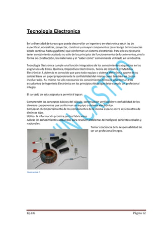 Tecnologia Electronica
En la diversidad de tareas que puede desarrollar un ingeniero en electronica están las de
especificar, normalizar, proyectar, construir y ensayar componentes (en el rango de frecuencias
desde continua hasta gigahertz) que conforman un sistema electrónico. Para ello es necesario
tener conocimiento acabado no sólo de los principios de funcionamiento de los elementos,sino la
forma de construcción, los materiales y el “saber como” comúnmente utilizado en la industria.
Tecnologia Electronica cumple una función integradora de los conocimientos adquiridos en las
asignaturas de Física, Química, Dispositivos Electrónicos, Teoría de Circuitos I y Medidas
Electrónicas I. Además es conocido que para todo equipo o sistema electrónico aparte de su
calidad tiene un papel preponderante la confiabilidad del mismo como también los costos
involucrados. Así mismo no solo necesarios los conocimientos técnicos sino formar a los
estudiantes de Ingenieria Electrónica en los principios éticos que debe cumplir un profesional
íntegro.
El cursado de esta asignatura permitirá lograr:
Comprender los conceptos básicos del cálculo, construcción verificación y confiabilidad de los
diversos componentes que conforman un equipo o sistema electrónico.
Comparar el comportamiento de los componentes de la misma especie entre si y con otros de
distintos tipo.
Utilizar la información provista por los fabricantes.
Aplicar los conocimientos adquiridos para resolver problemas tecnológicos concretos zonales y
nacionales.
Tomar conciencia de la responsabilidad de
ser un profesional íntegro.

Ilustración 2

K.J.C.G

Página 12

 