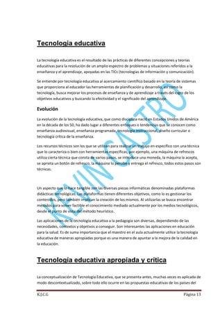 Tecnologia educativa
La tecnología educativa es el resultado de las prácticas de diferentes concepciones y teorías
educativas para la resolución de un amplio espectro de problemas y situaciones referidos a la
enseñanza y el aprendizaje, apoyadas en las TICs (tecnologías de información y comunicación).
Se entiende por tecnología educativa al acercamiento científico basado en la teoría de sistemas
que proporciona al educador las herramientas de planificación y desarrollo, así como la
tecnología, busca mejorar los procesos de enseñanza y de aprendizaje a través del logro de los
objetivos educativos y buscando la efectividad y el significado del aprendizaje.

Evolución
La evolución de la tecnología educativa, que como disciplina nació en Estados Unidos de América
en la década de los 50, ha dado lugar a diferentes enfoques o tendencias que se conocen como
enseñanza audiovisual, enseñanza programada, tecnología instruccional, diseño curricular o
tecnología crítica de la enseñanza.
Los recursos técnicos son los que se utilizan para realizar un trabajo en específico con una técnica
que lo caracteriza o bien con herramientas específicas, por ejemplo, una máquina de refrescos
utiliza cierta técnica que consta de varios pasos, se introduce una moneda, la máquina la acepta,
se aprieta un botón de refresco, la máquina lo percibe y entrega el refresco, todos estos pasos son
técnicas.

Un aspecto que lo hace tangible son las diversas piezas informáticas denominadas plataformas
didácticas tecnológicas. Las plataformas tienen diferentes objetivos, como lo es gestionar los
contenidos, pero también implican la creación de los mismos. Al utilizarlas se busca encontrar
métodos para volver factible el conocimiento mediado actualmente por los medios tecnológicos,
desde el punto de vista del método heurístico.
Las aplicaciones de la tecnología educativa a la pedagogía son diversas, dependiendo de las
necesidades, contextos y objetivos a conseguir. Son interesantes las aplicaciones en educación
para la salud. Es de suma importancia que el maestro en el aula actualmente utilice la tecnología
educativa de maneras apropiadas porque es una manera de apuntar a la mejora de la calidad en
la educación.

Tecnología educativa apropiada y crítica
La conceptualización de Tecnología Educativa, que se presenta antes, muchas veces es aplicada de
modo descontextualizado, sobre todo ello ocurre en las propuestas educativas de los países del
K.J.C.G

Página 13

 