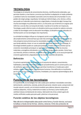 TECNOLOGIA
Tecnología es el conjunto de conocimientos técnicos, científicamente ordenados, que
permiten diseñar y crear bienes y servicios que facilitan la adaptación al medio ambiente
y satisfacer tanto las necesidades esenciales como los deseos de la humanidad. Es una
palabra de origen griego, τεχνολογία, formada por téchnē (τέχνη, arte, técnica u oficio,
que puede ser traducido como destreza) y logía (λογία, el estudio de algo). Aunque hay
muchas tecnologías muy diferentes entre sí, es frecuente usar el término en singular para
referirse a una de ellas o al conjunto de todas. Cuando se lo escribe con mayúscula,
Tecnología, puede referirse tanto a la disciplina teórica que estudia los saberes comunes
a todas las tecnologías como la educación tecnológica, la disciplina escolar abocada a la
familiarización con las tecnologías más importantes.
La actividad tecnológica influye en el progreso social y económico, pero su carácter
abrumadoramente comercial hace que esté más orientada a satisfacer los deseos de los
más prósperos (consumismo) que las necesidades esenciales de los más necesitados, lo
que tiende además a hacer un uso no sostenible del medio ambiente. Sin embargo, la
tecnología también puede ser usada para proteger el medio ambiente y evitar que las
crecientes necesidades provoquen un agotamiento o degradación de los recursos
materiales y energéticos del planeta o aumenten las desigualdades sociales. Como hace
uso intensivo, directo o indirecto, del medio ambiente (biosfera), es la causa principal del
creciente agotamiento y degradación de los recursos naturales del planeta.

Definición
En primera aproximación, la tecnología es el conjunto de saberes, conocimientos,
habilidades y destrezas interrelacionados con procedimientos para la construcción y uso
de artefactos naturales o artificiales que permitan transformar el medio para cubrir
anhelos, deseos, necesidades, y compulsiones humanas. Esta definición es insuficiente
por lo cual hay que analizar las funciones, finalidades y los aspectos epistemológicos de la
tecnología.

Funciones de las tecnologías
En la prehistoria, las tecnologías han sido usadas para satisfacer necesidades esenciales
(alimentación, vestimenta, vivienda, protección personal, relación social, comprensión del
mundo natural y social), y en la historia también para obtener placeres corporales y
estéticos (deportes, música, hedonismo en todas sus formas) y como medios para
satisfacer deseos (simbolización de estatus, fabricación de armas y toda la gama de
medios artificiales usados para persuadir y dominar a las personas).

Función estética de los objetos tecnológicos
Más allá de la indispensable adecuación entre forma y función técnica, se busca
la belleza a través de las formas, colores y texturas. Entre dos productos de
K.J.C.G

Página 3

 