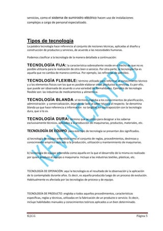 servicios, como el sistema de suministro eléctrico hacen uso de instalaciones
complejas a cargo de personal especializado.

Tipos de tecnología
La palabra tecnología hace referencia al conjunto de nociones técnicas, aplicadas al diseño y
construcción de productos y servicios, de acuerdo a las necesidades humanas.
Podemos clasificar a la tecnología de la manera detallada a continuación:

TECNOLOGÍA FIJA: la característica sobresaliente reside en el hecho de que no es
posible utilizarla para la realización de otro bien o servicio. Por otra parte, la tecnología fija es
aquella que no cambia de manera continua. Por ejemplo, las refinerías de petróleo.

TECNOLOGÍA FLEXIBLE: término utilizado para referirse

al conocimiento técnico
y a los elementos físicos con los que es posible elaborar otros productos o servicios. Es por ello,
que puede ser observada de acuerdo a una variedad de formalidades. Ejemplos de tecnología
flexible son: las industrias de medicamentos y alimenticia.

TECNOLOGÍA BLANDA : el término engloba a los conocimientos de planificación,
administración y comercialización, dejando de lado al saber técnico al respecto. Se denomina
blanda ya que hace referencia a información no tangible, en contraposición con la tecnología
dura, que sí lo es.

TECNOLOGÍA DURA: término que se utiliza para designar a los saberse
exclusivamente técnicos, aplicados a la producción de maquinarias, productos, materiales, etc.

TECNOLOGÍA DE EQUIPO: para este tipo de tecnología se presentan dos significados.
a) tecnología de equipo entendida como el conjunto de reglas, procedimientos, destrezas y
conocimiento empírico aplicado a la producción, utilización y mantenimiento de maquinarias.

b) tecnología de equipo entendida como aquella en la que el desarrollo de la misma es realizado
por quien produce el equipo o maquinaria. Incluye a las industrias textiles, plásticas, etc.

TECNOLOGÍA DE OPERACIÓN: aquí la tecnología es el resultado de la observación y la aplicación
de lo contemplado durante años. Es decir, es aquella producida luego de un proceso de evolución.
Habitualmente es afectada por las tecnologías de proceso y de equipo.

TECNOLOGÍA DE PRODUCTO: engloba a todos aquellos procedimientos, características
específicas, reglas y técnicas, utilizadas en la fabricación de un producto o servicio. Es decir,
incluye habilidades manuales y conocimientos teóricos aplicados a un bien determinado.

K.J.C.G

Página 5

 