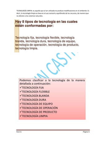 TECNOLOGÍA LIMPIA: es aquella que al ser utilizada no produce modificaciones en el ambiente. Es
decir, la tecnología limpia se basa en el uso racional y equilibrado de los recursos, de manera que
no afecten a los sistemas naturales.

K.J.C.G

Página 6

 