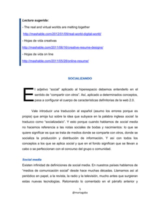 Lectura sugerida:

- The real and virtual worlds are melting together

http://mashable.com/2012/01/09/real-world-digital-world/

- Hojas de vida creativas

http://mashable.com/2011/06/16/creative-resume-designs/

- Hojas de vida on line

http://mashable.com/2011/05/28/online-resume/




         l adjetivo “social” aplicado al hiperespacio debemos entenderlo en el


E        sentido de “compartir con otros”. Así, aplicado a determinados conceptos,
         pasa a configurar el cuerpo de características definitorias de la web 2.0.


      Vale introducir una traducción al español (asumo los errores porque es
propia) que arroja luz sobre la idea que subyace en la palabra inglesa social: la
traduzco como “socializada/o”. Y esto porque cuando hablamos de social media
no hacemos referencia a las notas sociales de bodas y nacimientos: lo que se
quiere significar es que se trata de medios donde se comparte con otros, donde se
socializa la producción y distribución de información. Y así con todos los
conceptos a los que se aplica social y que en el fondo significan que se llevan a
cabo o se perfeccionan con el concurso del grupo o comunidad.




Existen infinidad de definiciones de social media. En nuestros países hablamos de
“medios de comunicación social” desde hace muchas décadas. Llamamos así al
periódico en papel, a la revista, la radio y la televisión, mucho antes que surgieran
estas nuevas tecnologías. Retomando lo comentado en el párrafo anterior y

                                         5
                                     @martagaba
 