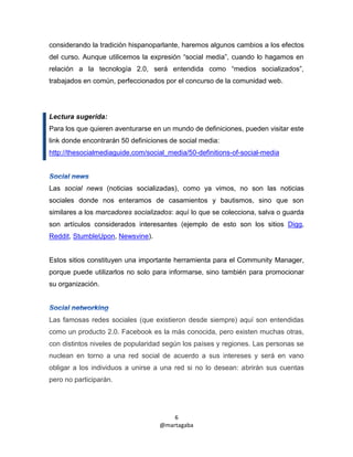considerando la tradición hispanoparlante, haremos algunos cambios a los efectos
del curso. Aunque utilicemos la expresión “social media”, cuando lo hagamos en
relación a la tecnología 2.0, será entendida como “medios socializados”,
trabajados en común, perfeccionados por el concurso de la comunidad web.




Lectura sugerida:
Para los que quieren aventurarse en un mundo de definiciones, pueden visitar este
link donde encontrarán 50 definiciones de social media:
http://thesocialmediaguide.com/social_media/50-definitions-of-social-media




Las social news (noticias socializadas), como ya vimos, no son las noticias
sociales donde nos enteramos de casamientos y bautismos, sino que son
similares a los marcadores socializados: aquí lo que se colecciona, salva o guarda
son artículos considerados interesantes (ejemplo de esto son los sitios Digg,
Reddit, StumbleUpon, Newsvine).


Estos sitios constituyen una importante herramienta para el Community Manager,
porque puede utilizarlos no solo para informarse, sino también para promocionar
su organización.




Las famosas redes sociales (que existieron desde siempre) aquí son entendidas
como un producto 2.0. Facebook es la más conocida, pero existen muchas otras,
con distintos niveles de popularidad según los países y regiones. Las personas se
nuclean en torno a una red social de acuerdo a sus intereses y será en vano
obligar a los individuos a unirse a una red si no lo desean: abrirán sus cuentas
pero no participarán.




                                       6
                                   @martagaba
 