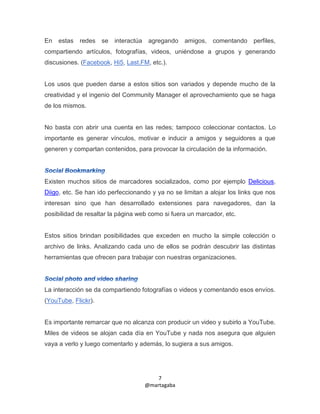 En   estas redes se interactúa agregando          amigos,   comentando     perfiles,
compartiendo artículos, fotografías, videos, uniéndose a grupos y generando
discusiones. (Facebook, Hi5, Last.FM, etc.).


Los usos que pueden darse a estos sitios son variados y depende mucho de la
creatividad y el ingenio del Community Manager el aprovechamiento que se haga
de los mismos.


No basta con abrir una cuenta en las redes; tampoco coleccionar contactos. Lo
importante es generar vínculos, motivar e inducir a amigos y seguidores a que
generen y compartan contenidos, para provocar la circulación de la información.




Existen muchos sitios de marcadores socializados, como por ejemplo Delicious,
Diigo, etc. Se han ido perfeccionando y ya no se limitan a alojar los links que nos
interesan sino que han desarrollado extensiones para navegadores, dan la
posibilidad de resaltar la página web como si fuera un marcador, etc.


Estos sitios brindan posibilidades que exceden en mucho la simple colección o
archivo de links. Analizando cada uno de ellos se podrán descubrir las distintas
herramientas que ofrecen para trabajar con nuestras organizaciones.




La interacción se da compartiendo fotografías o videos y comentando esos envíos.
(YouTube, Flickr).


Es importante remarcar que no alcanza con producir un video y subirlo a YouTube.
Miles de videos se alojan cada día en YouTube y nada nos asegura que alguien
vaya a verlo y luego comentarlo y además, lo sugiera a sus amigos.




                                        7
                                    @martagaba
 