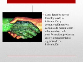 Consideramos nuevas tecnologías de la información  y comunicación tanto al conjunto de herramientas relacionadas con la transformación, procesamiento y almacenamiento digitalizado de información.