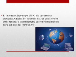El internet es la principal NTIC a la que estamos expuestos. Gracias a el podemos estar en contacto con otras personas o si simplemente queremos información basta con un click  para tenerlo  