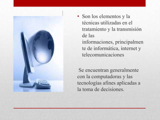 Son los elementos y la técnicas utilizadas en el tratamiento y la transmisión de las informaciones, principalmente de informática, internet y telecomunicacionesSe encuentran generalmente  con la computadoras y las tecnologías afines aplicadas a la toma de decisiones.