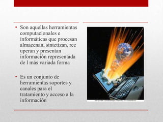 Son aquellas herramientas computacionales e informáticas que procesan almacenan, sintetizan, recuperan y presentan información representada de l más variada formaEs un conjunto de herramientas soportes y canales para el tratamiento y acceso a la información 