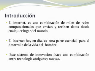 Introducción
 El internet, es una combinación de miles de redes
 computacionales que envían y reciben datos desde
 cualquier lugar del mundo.

 El internet hoy en día, es una parte esencial para el
 desarrollo de la vida del hombre.

 Este sistema de innovación ,hace una combinación
 entre tecnología antiguas y nuevas.
 