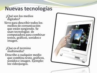 Nuevas tecnologías
 ¿Qué son los medios
  digitales?
Sirve para describir todos los
  medios de comunicación
  que están surgiendo. Se
  usan tecnologías de
  computadora para combinar
  textos, gráficos, sonidos e
  imagen.

¿Que es el termino
 multimedia?
Describe a cualquier medio
 que combina texto, gráficos,
 sonidos e imagen. Ejemplo:
 los videojuegos.
 