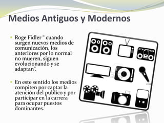 Medios Antiguos y Modernos
 Roge Fidler “ cuando
  surgen nuevos medios de
  comunicación, los
  anteriores por lo normal
  no mueren, siguen
  evolucionando y se
  adaptan”.

 En este sentido los medios
  compiten por captar la
  atención del publico y por
  participar en la carrera
  para ocupar puestos
  dominantes.
 