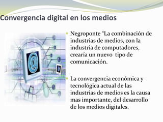Convergencia digital en los medios
                    Negroponte “La combinación de
                    industrias de medios, con la
                    industria de computadores,
                    crearía un nuevo tipo de
                    comunicación.

                    La convergencia económica y
                    tecnológica actual de las
                    industrias de medios es la causa
                    mas importante, del desarrollo
                    de los medios digitales.
 
