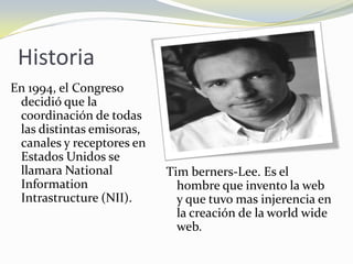 Historia
En 1994, el Congreso
 decidió que la
 coordinación de todas
 las distintas emisoras,
 canales y receptores en
 Estados Unidos se
 llamara National          Tim berners-Lee. Es el
 Information                 hombre que invento la web
 Intrastructure (NII).       y que tuvo mas injerencia en
                             la creación de la world wide
                             web.
 