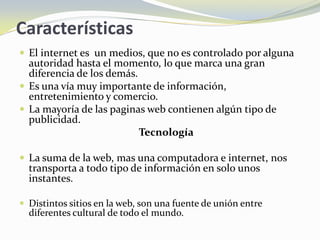 Características
 El internet es un medios, que no es controlado por alguna
  autoridad hasta el momento, lo que marca una gran
  diferencia de los demás.
 Es una vía muy importante de información,
  entretenimiento y comercio.
 La mayoría de las paginas web contienen algún tipo de
  publicidad.
                           Tecnología

 La suma de la web, mas una computadora e internet, nos
  transporta a todo tipo de información en solo unos
  instantes.

 Distintos sitios en la web, son una fuente de unión entre
  diferentes cultural de todo el mundo.
 