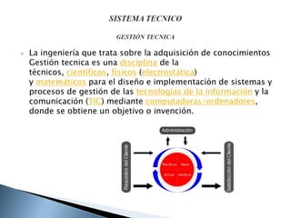  La ingeniería que trata sobre la adquisición de conocimientos
Gestión tecnica es una disciplina de la
técnicos, científicos, físicos (electrostática)
y matemáticos para el diseño e implementación de sistemas y
procesos de gestión de las tecnologías de la información y la
comunicación (TIC) mediante computadoras/ordenadores,
donde se obtiene un objetivo o invención.
 