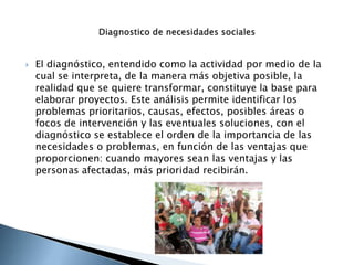  El diagnóstico, entendido como la actividad por medio de la
cual se interpreta, de la manera más objetiva posible, la
realidad que se quiere transformar, constituye la base para
elaborar proyectos. Este análisis permite identificar los
problemas prioritarios, causas, efectos, posibles áreas o
focos de intervención y las eventuales soluciones, con el
diagnóstico se establece el orden de la importancia de las
necesidades o problemas, en función de las ventajas que
proporcionen: cuando mayores sean las ventajas y las
personas afectadas, más prioridad recibirán.
 