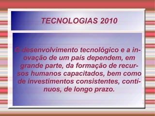 TECNOLOGIAS 2010 O desenvolvimento tecnológico e a inovação de um país dependem, em grande parte, da formação de recursos humanos capacitados, bem como de investimentos consistentes, contínuos, de longo prazo. 