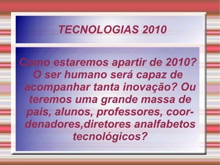 TECNOLOGIAS 2010 Como estaremos apartir de 2010? O ser humano será capaz de acompanhar tanta inovação? Ou teremos uma grande massa de pais, alunos, professores, coordenadores,diretores analfabetos tecnológicos? 
