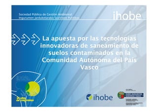 Sociedad Pública de Gestión Ambiental
Ingurumen Jarduketarako Sozietate Publikoa




               La apuesta por las tecnologías
              innovadoras de saneamiento de
                 suelos contaminados en la
               Comunidad Autónoma del País
                           Vasco
 