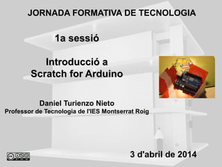 1a sessió1a sessió
Introducció aIntroducció a
Scratch for ArduinoScratch for Arduino
Daniel Turienzo Nieto
Professor de Tecnologia de l'IES Montserrat Roig
JORNADA FORMATIVA DE TECNOLOGIA
3 d'abril de 2014
 