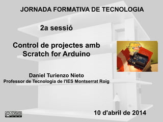 2a sessió2a sessió
Control de projectes ambControl de projectes amb
Scratch for ArduinoScratch for Arduino
Daniel Turienzo Nieto
Professor de Tecnologia de l'IES Montserrat Roig
JORNADA FORMATIVA DE TECNOLOGIA
10 d'abril de 2014
 