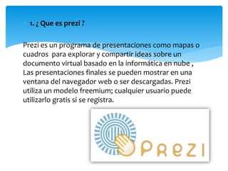  1. ¿ Que es prezi ?
Prezi es un programa de presentaciones como mapas o
cuadros para explorar y compartir ideas sobre un
documento virtual basado en la informática en nube ,
Las presentaciones finales se pueden mostrar en una
ventana del navegador web o ser descargadas. Prezi
utiliza un modelo freemium; cualquier usuario puede
utilizarlo gratis si se registra.
 
