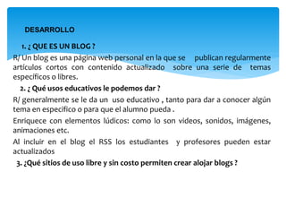  1. ¿ QUE ES UN BLOG ?
R/ Un blog es una página web personal en la que se publican regularmente
artículos cortos con contenido actualizado sobre una serie de temas
específicos o libres.
2. ¿ Qué usos educativos le podemos dar ?
R/ generalmente se le da un uso educativo , tanto para dar a conocer algún
tema en especifico o para que el alumno pueda .
Enriquece con elementos lúdicos: como lo son videos, sonidos, imágenes,
animaciones etc.
Al incluir en el blog el RSS los estudiantes y profesores pueden estar
actualizados
3. ¿Qué sitios de uso libre y sin costo permiten crear alojar blogs ?
DESARROLLO
 