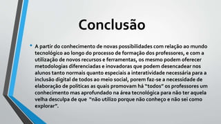 • A partir do conhecimento de novas possibilidades com relação ao mundo
tecnológico ao longo do processo de formação dos professores, e com a
utilização de novos recursos e ferramentas, os mesmo podem oferecer
metodologias diferenciadas e inovadoras que podem desencadear nos
alunos tanto normais quanto especiais a interatividade necessária para a
inclusão digital de todos ao meio social, porem faz-se a necessidade de
elaboração de politicas as quais promovam há “todos” os professores um
conhecimento mas aprofundado na área tecnológica para não ter aquela
velha desculpa de que “não utilizo porque não conheço e não sei como
explorar”.
Conclusão
 