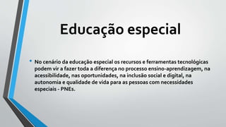 Educação especial
• No cenário da educação especial os recursos e ferramentas tecnológicas
podem vir a fazer toda a diferença no processo ensino-aprendizagem, na
acessibilidade, nas oportunidades, na inclusão social e digital, na
autonomia e qualidade de vida para as pessoas com necessidades
especiais - PNEs.
 