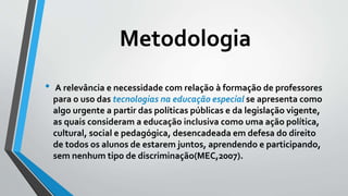 Metodologia
• A relevância e necessidade com relação à formação de professores
para o uso das tecnologias na educação especial se apresenta como
algo urgente a partir das políticas públicas e da legislação vigente,
as quais consideram a educação inclusiva como uma ação política,
cultural, social e pedagógica, desencadeada em defesa do direito
de todos os alunos de estarem juntos, aprendendo e participando,
sem nenhum tipo de discriminação(MEC,2007).
 