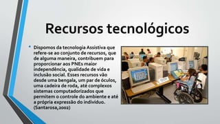 Recursos tecnológicos
• Dispomos da tecnologia Assistiva que
refere-se ao conjunto de recursos, que
de alguma maneira, contribuem para
proporcionar aos PNEs maior
independência, qualidade de vida e
inclusão social. Esses recursos vão
desde uma bengala, um par de óculos,
uma cadeira de roda, até complexos
sistemas computadorizados que
permitem o controle do ambiente e até
a própria expressão do indivíduo.
(Santarosa,2002)
 